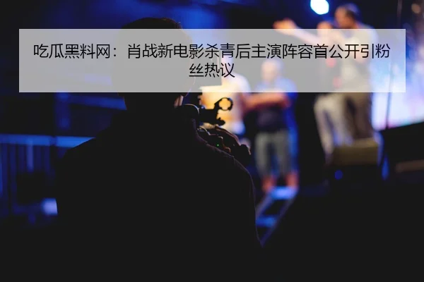 吃瓜黑料网：肖战新电影杀青后主演阵容首公开引粉丝热议